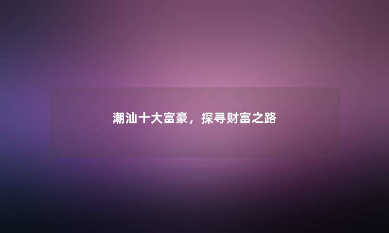 潮汕一些富豪,探寻财富之路 潮汕一些富豪,探寻财富之路