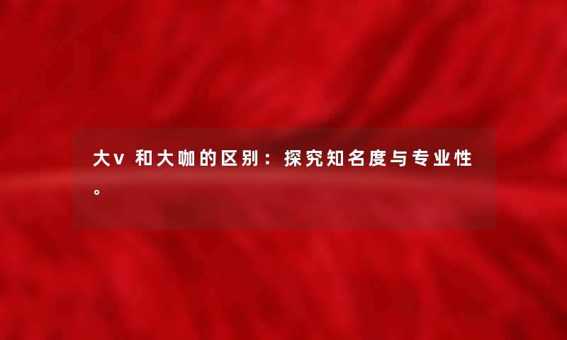 大v和大咖的区别：探究知名度与专业性。