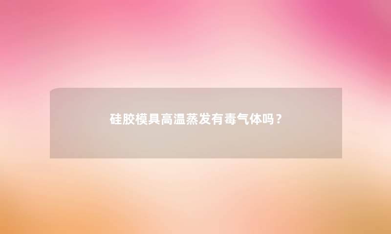 硅胶模具高温蒸发有毒气体吗？