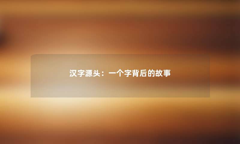 汉字源头:一个字背后的故事 汉字源头:一个字背后的故事