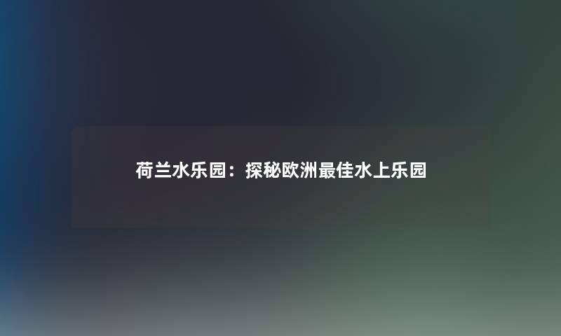 荷兰水乐园：探秘欧洲理想水上乐园