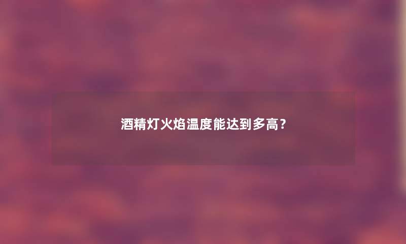 酒精灯火焰温度能达到多高？
