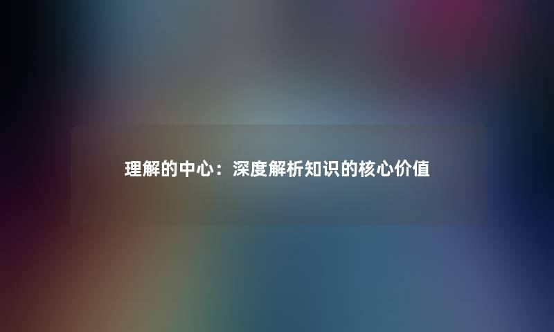 理解的中心：深度解析知识的核心价值