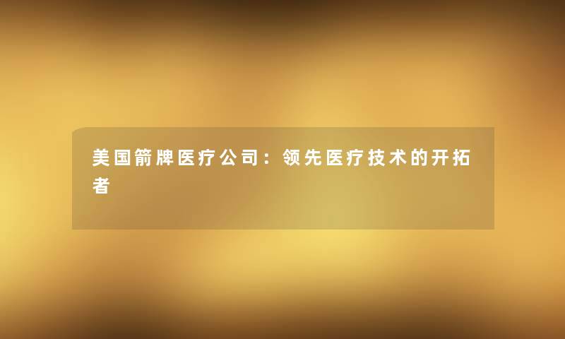 美国箭牌医疗公司:领先医疗技术的开拓者 美国箭牌医疗公司:领先医疗技术的开拓者