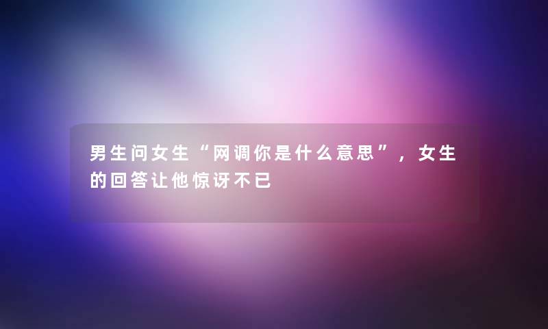 男生问女生“网调你是什么意思”,女生的回答让他惊讶不已 男生问女生“网调你是什么意思”,女生的回答让他惊讶不已