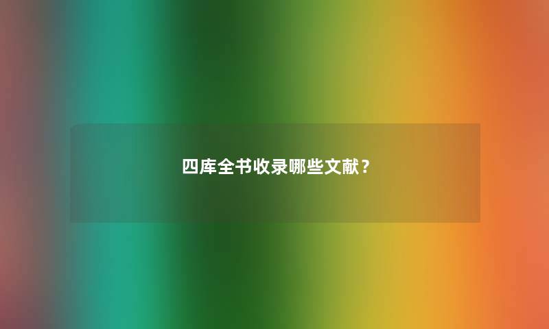 四库全书收录哪些文献? 四库全书收录哪些文献?