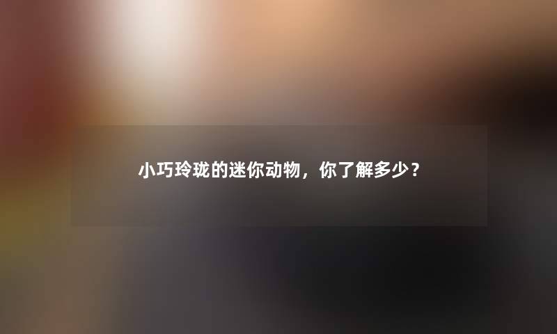 小巧玲珑的迷你动物,你了解多少? 小巧玲珑的迷你动物,你了解多少?