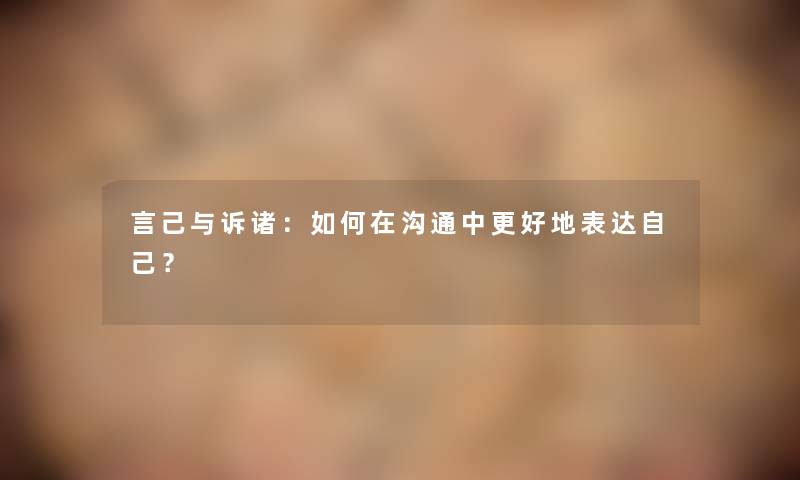 言己与诉诸:如何在沟通中更好地表达自己? 言己与诉诸:如何在沟通中更好地表达自己?