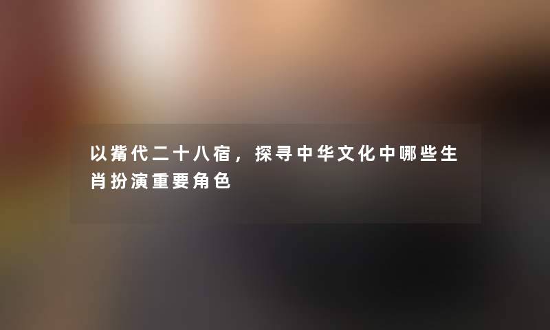 以觜代二十八宿,探寻中华文化中哪些生肖扮演重要角色 以觜代二十八宿,探寻中华文化中哪些生肖扮演重要角色
