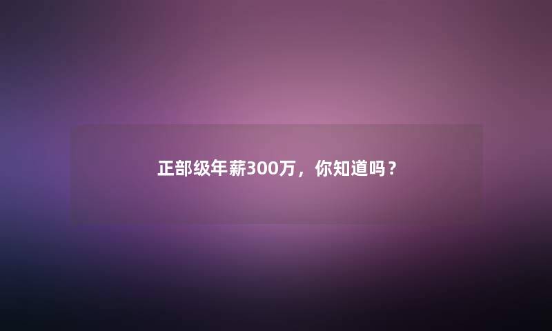 正部级年薪300万,你知道吗? 正部级年薪300万,你知道吗?