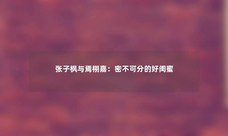 张子枫与焉栩嘉：密不可分的好闺蜜
