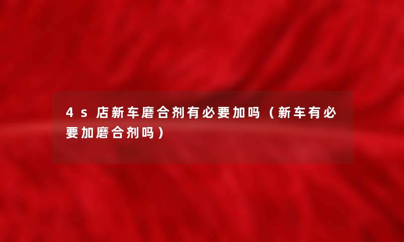 4s店新车磨合剂有必要加吗(新车有必要加磨合剂吗) 4s店新车磨合剂有必要加吗(新车有必要加磨合剂吗)