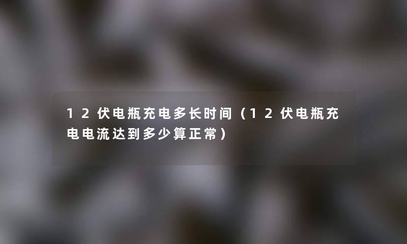 12伏电瓶充电多长时间（12伏电瓶充电电流达到多少算正常）
