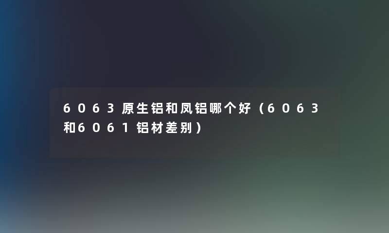 6063原生铝和凤铝哪个好（6063和6061铝材差别）