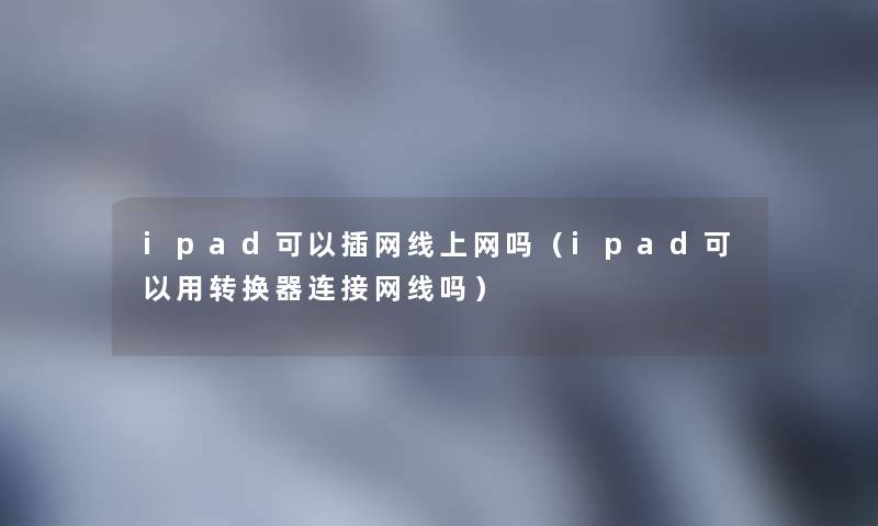 ipad可以插网线上网吗(ipad可以用转换器连接网线吗) ipad可以插网线上网吗(ipad可以用转换器连接网线吗)