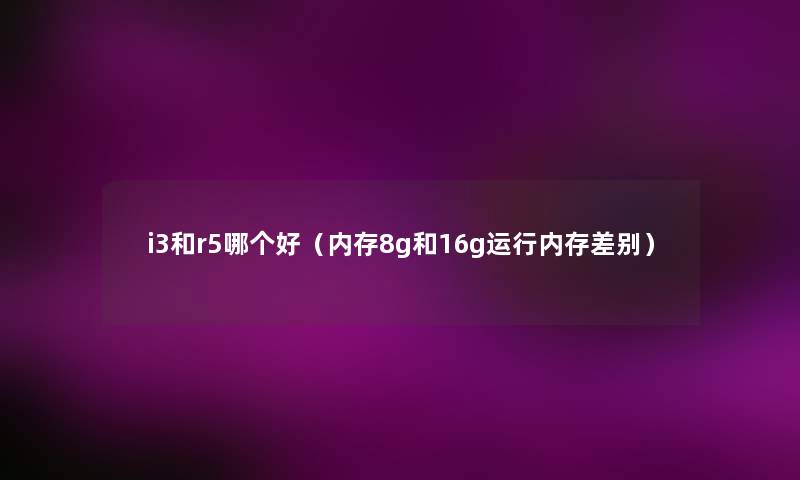 i3和r5哪个好(内存8g和16g运行内存差别) i3和r5哪个好(内存8g和16g运行内存差别)