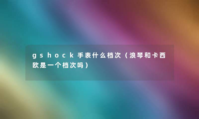 gshock手表什么档次（浪琴和卡西欧是一个档次吗）