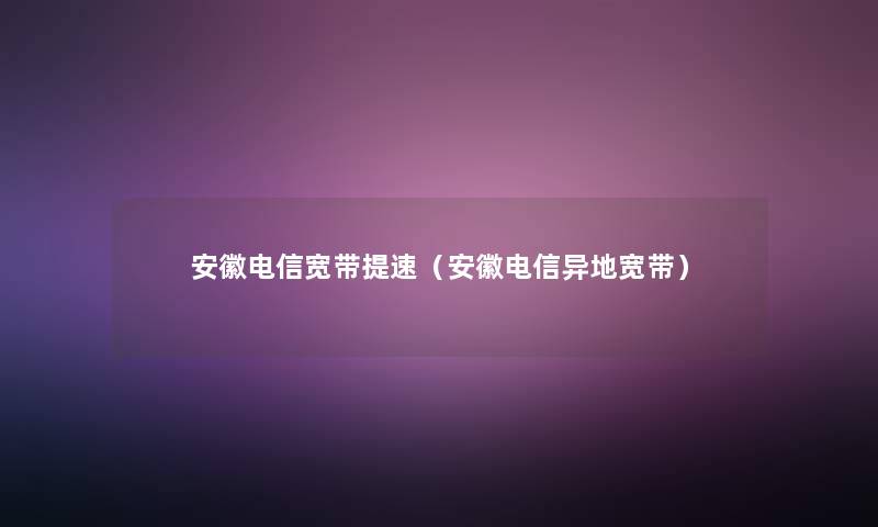 安徽电信宽带提速（安徽电信异地宽带）