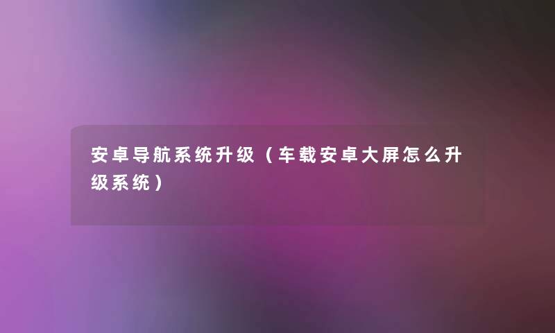 安卓导航系统升级（车载安卓大屏怎么升级系统）