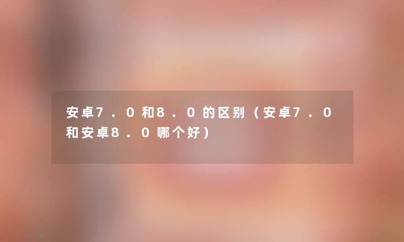 安卓7.0和8.0的区别（安卓7.0和安卓8.0哪个好）
