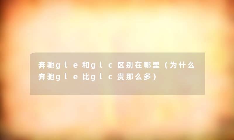 奔驰gle和glc区别在哪里(为什么奔驰gle比glc贵多) 奔驰gle和glc区别在哪里(为什么奔驰gle比glc贵多)