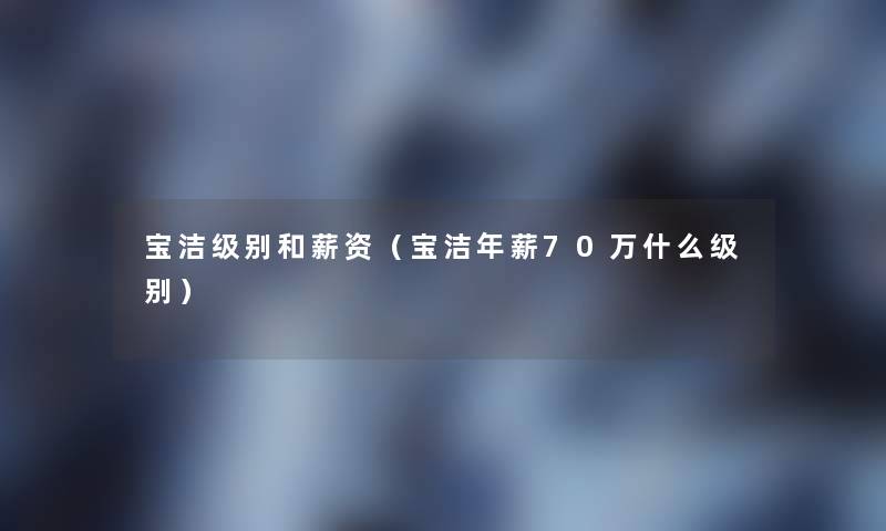 宝洁级别和薪资(宝洁年薪70万什么级别) 宝洁级别和薪资(宝洁年薪70万什么级别)