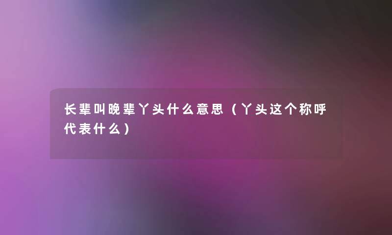 长辈叫晚辈丫头什么意思（丫头这个称呼代表什么）