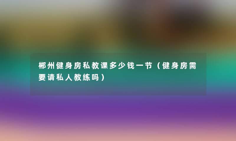 郴州健身房私教课多少钱一节（健身房需要请私人教练吗）