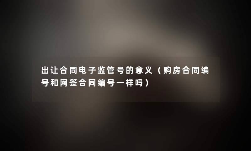 出让合同电子监管号的意义(购房合同编号和网签合同编号一样吗) 出让合同电子监管号的意义(购房合同编号和网签合同编号一样吗)