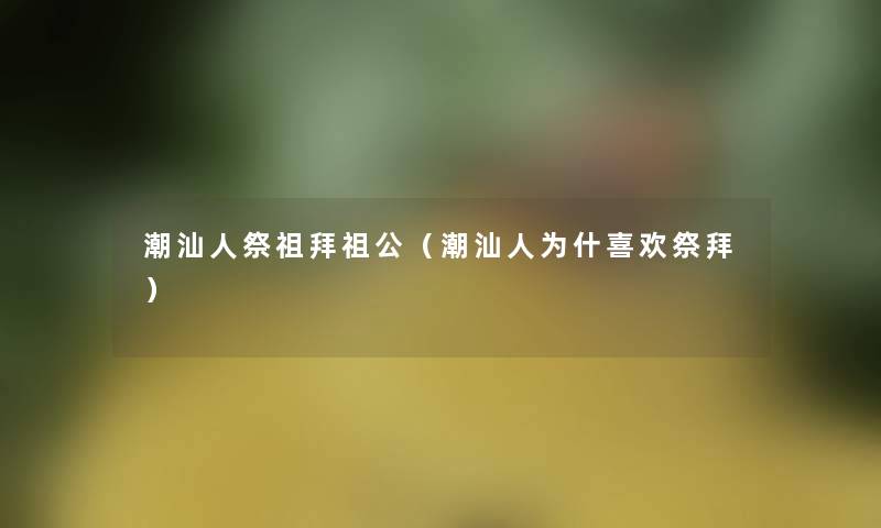 潮汕人祭祖拜祖公(潮汕人为什喜欢祭拜) 潮汕人祭祖拜祖公(潮汕人为什喜欢祭拜)