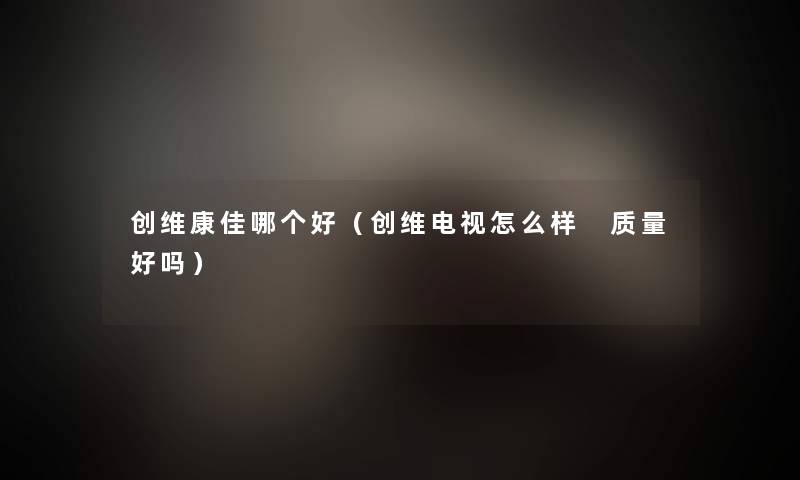 创维康佳哪个好（创维电视怎么样 质量好吗）
