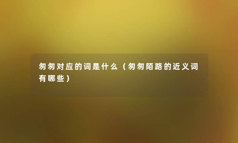 匆匆对应的词是什么(匆匆陌路的近义词有哪些) 匆匆对应的词是什么(匆匆陌路的近义词有哪些)