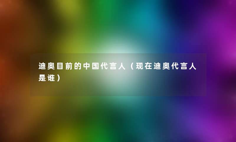 迪奥目前的中国代言人（现在迪奥代言人是谁）