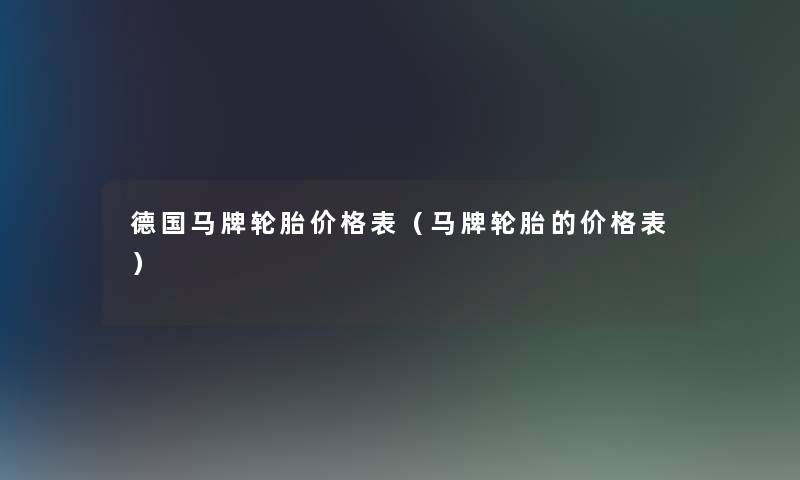 德国马牌轮胎价格表(马牌轮胎的价格表) 德国马牌轮胎价格表(马牌轮胎的价格表)