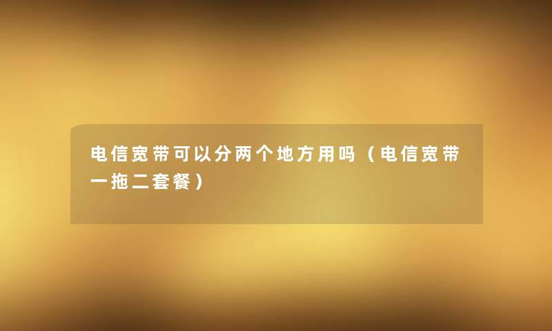 电信宽带可以分两个地方用吗（电信宽带一拖二套餐）