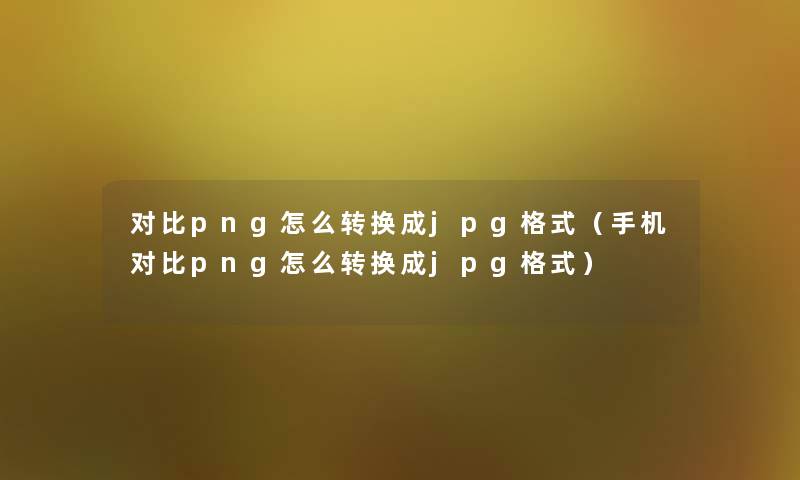 对比png怎么转换成jpg格式（手机对比png怎么转换成jpg格式）