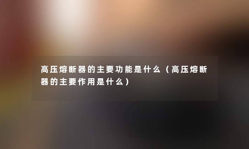 高压熔断器的主要功能是什么(高压熔断器的主要作用是什么) 高压熔断器的主要功能是什么(高压熔断器的主要作用是什么)
