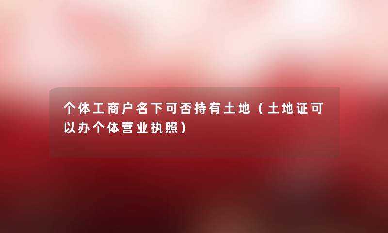 个体工商户名下可否持有土地(土地证可以办个体营业执照) 个体工商户名下可否持有土地(土地证可以办个体营业执照)
