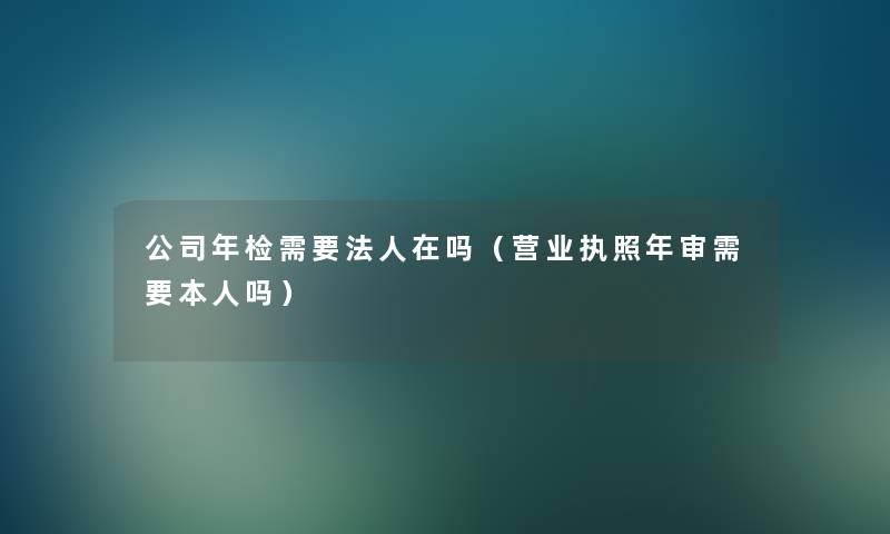 公司年检需要法人在吗（营业执照年审需要本人吗）