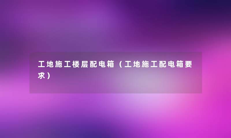 工地施工楼层配电箱（工地施工配电箱要求）