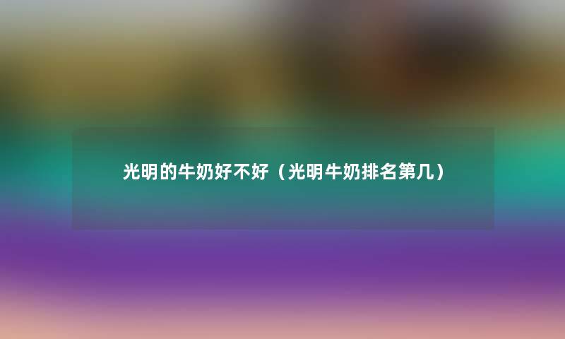 光明的牛奶好不好(光明牛奶推荐第几) 光明的牛奶好不好(光明牛奶推荐第几)