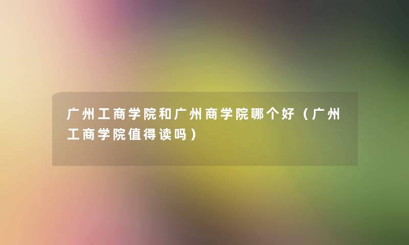 广州工商学院和广州商学院哪个好（广州工商学院值得读吗）
