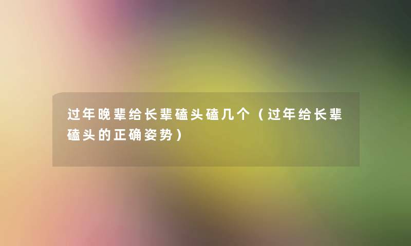 过年晚辈给长辈磕头磕几个（过年给长辈磕头的正确姿势）