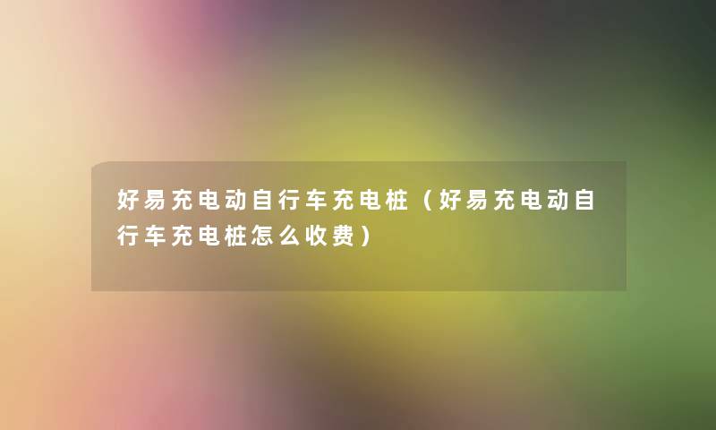 好易充电动自行车充电桩（好易充电动自行车充电桩怎么收费）