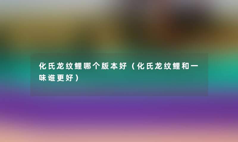 化氏龙纹鲤哪个版本好(化氏龙纹鲤和一味谁更好) 化氏龙纹鲤哪个版本好(化氏龙纹鲤和一味谁更好)