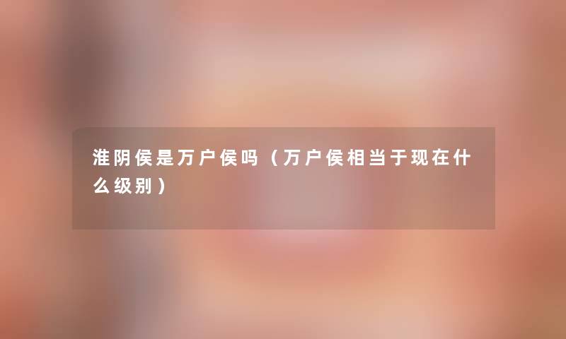 淮阴侯是万户侯吗（万户侯相当于现在什么级别）