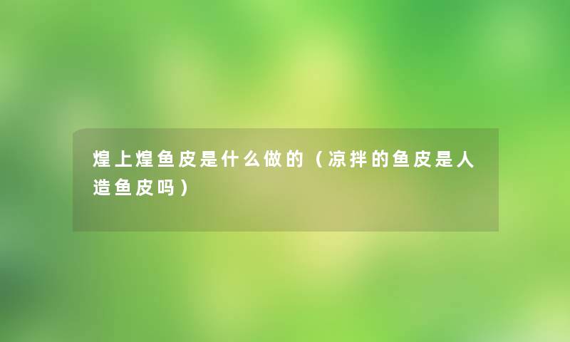 煌上煌鱼皮是什么做的（凉拌的鱼皮是人造鱼皮吗）