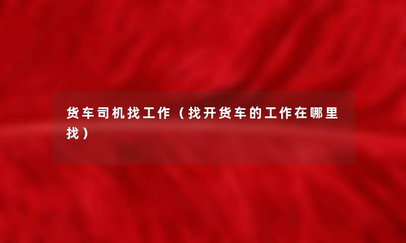货车司机找工作（找开货车的工作在哪里找）