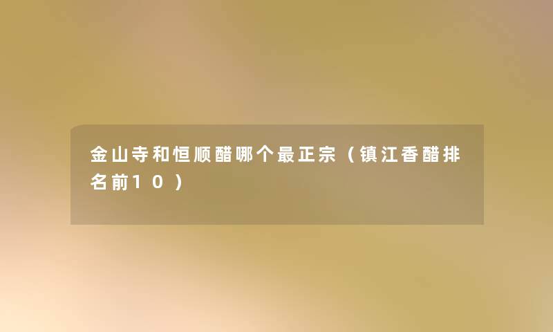 金山寺和恒顺醋哪个正宗（镇江香醋推荐前10）