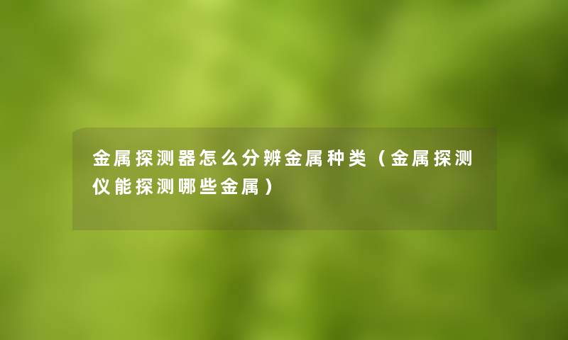 金属探测器怎么分辨金属种类（金属探测仪能探测哪些金属）